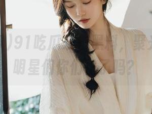 91吃瓜发布黑料，聚光灯下的明星们你们怕了吗？