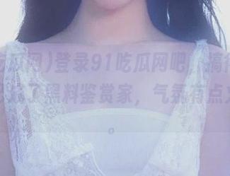 登录91吃瓜网吧，搞得我觉得自己成了黑料鉴赏家，气氛有点火爆呢。